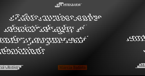 O fato curioso sobre desistir de algo, é entender o porque está desistindo.... Frase de Márcia Batista.