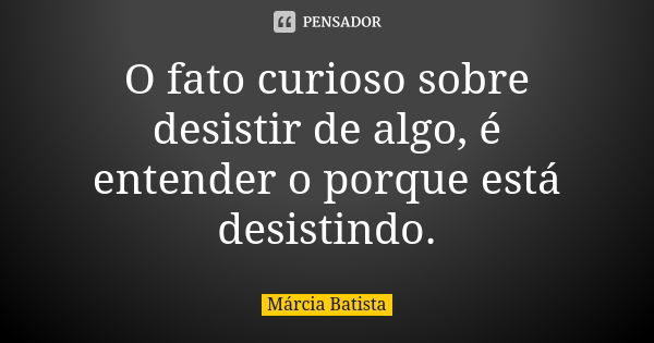 O fato curioso sobre desistir de algo, é entender o porque está desistindo.... Frase de Márcia Batista.