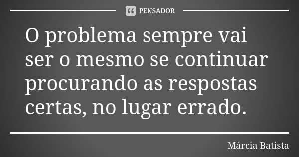 O problema sempre vai ser o mesmo se continuar procurando as respostas certas, no lugar errado.... Frase de Márcia Batista.