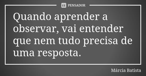 Quando aprender a observar, vai entender que nem tudo precisa de uma resposta.... Frase de Márcia Batista.