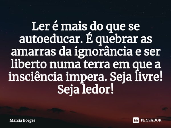 ⁠Ler é mais do que se autoeducar. É quebrar as amarras da ignorância e ser liberto numa terra em que a insciência impera. Seja livre! Seja ledor!... Frase de marcia borges.