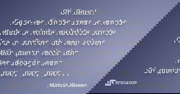 Oh Deus! Faça-me forte como a morte Muda a minha maldita sorte Tira o sofrer do meu viver Não quero mais dor Nem desejo amor Só quero paz, paz, paz...... Frase de Márcia Bueno.