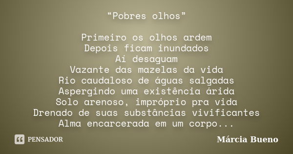 “Pobres olhos” Primeiro os olhos ardem Depois ficam inundados Aí desaguam Vazante das mazelas da vida Rio caudaloso de águas salgadas Aspergindo uma existência ... Frase de Márcia Bueno.