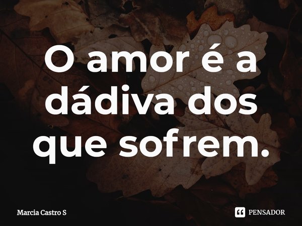 ⁠O amor é a dádiva dos que sofrem.... Frase de Marcia Castro S.