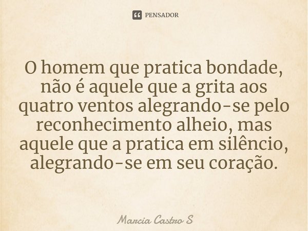 ⁠O homem que pratica bondade, não é aquele que a grita aos quatro ventos alegrando-se pelo reconhecimento alheio, mas aquele que a pratica em silêncio, alegrand... Frase de Marcia Castro S.