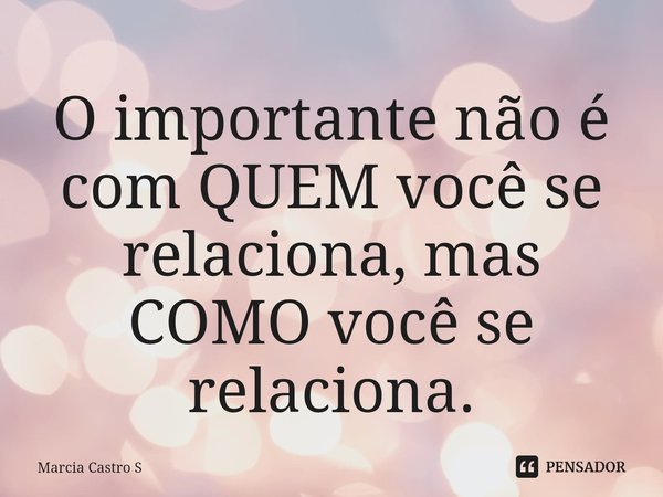 ⁠O importante não é com QUEM você se relaciona, mas COMO você se relaciona.... Frase de Marcia Castro S.