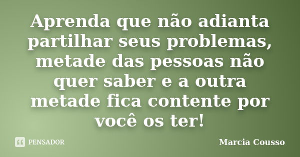 Aprenda que não adianta partilhar seus problemas, metade das pessoas não quer saber e a outra metade fica contente por você os ter!... Frase de Marcia Cousso.