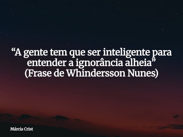 “A gente tem que ser inteligente para entender a ignorância alheia” (Frase de Whindersson Nunes)... Frase de Márcia Crist.