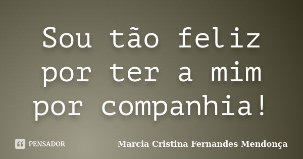 Sou tão feliz por ter a mim por companhia!... Frase de Marcia Cristina Fernandes Mendonça.