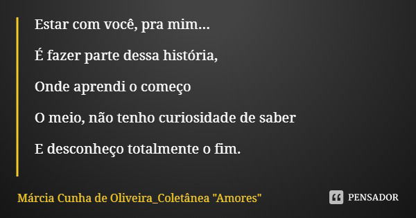 Estar com você, pra mim... É fazer parte dessa história, Onde aprendi o começo O meio, não tenho curiosidade de saber E desconheço totalmente o fim.... Frase de Márcia Cunha de Oliveira_Coletânea 