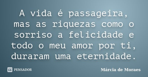 A vida é passageira, mas as riquezas como o sorriso a felicidade e todo o meu amor por ti, duraram uma eternidade.... Frase de Marcia de Moraes.