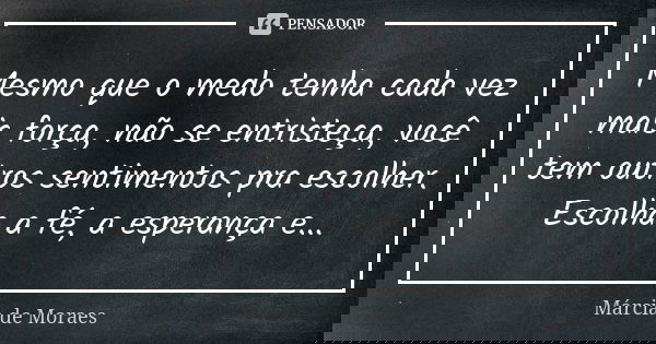 Mesmo que o medo tenha cada vez mais força, não se entristeça, você tem outros sentimentos pra escolher. Escolha a fé, a esperança e...... Frase de Marcia de Moraes.