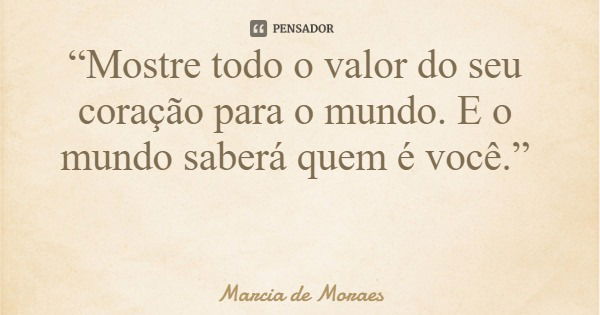 “Mostre todo o valor do seu coração para o mundo. E o mundo saberá quem é você.”... Frase de Marcia de Moraes.