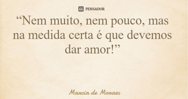 “Nem muito, nem pouco, mas na medida certa é que devemos dar amor!”... Frase de Marcia de Moraes.