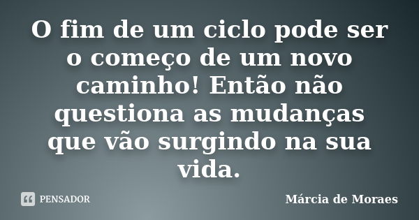 O fim de um ciclo pode ser o começo de um novo caminho! Então não questiona as mudanças que vão surgindo na sua vida.... Frase de Marcia de Moraes.