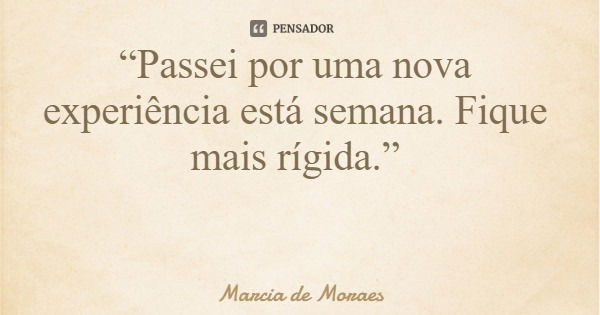 “Passei por uma nova experiência está semana. Fique mais rígida.”... Frase de Marcia de Moraes.