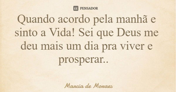 Quando acordo pela manhã e sinto a Vida! Sei que Deus me deu mais um dia pra viver e prosperar..... Frase de Marcia de Moraes.
