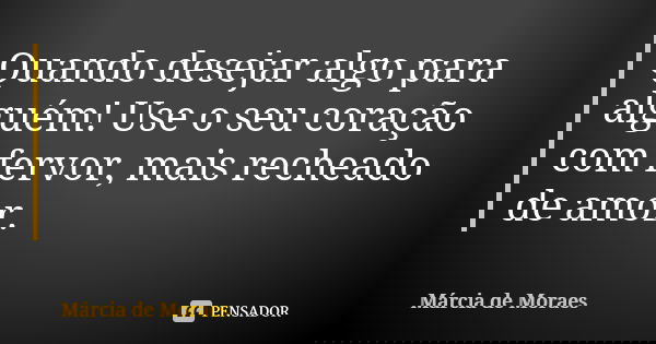 Quando desejar algo para alguém! Use o seu coração com fervor, mais recheado de amor.... Frase de Márcia de Moraes.