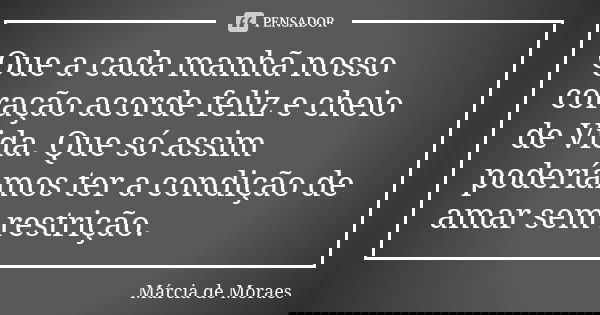 Que a cada manhã nosso coração acorde feliz e cheio de Vida. Que só assim poderíamos ter a condição de amar sem restrição.... Frase de Marcia de Moraes.