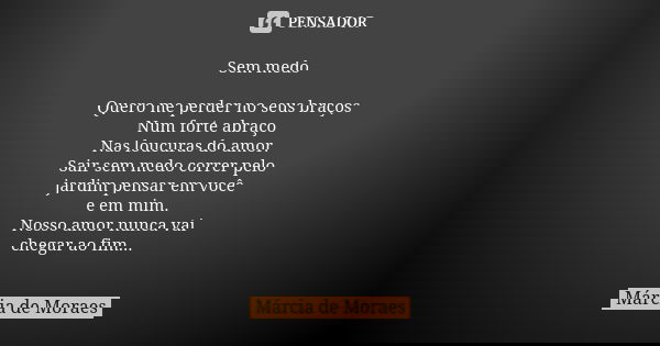 Sem medo Quero me perder no seus braços Num forte abraço Nas loucuras do amor. Sair sem medo correr pelo jardim pensar em você e em mim. Nosso amor nunca vai ch... Frase de Marcia de Moraes.