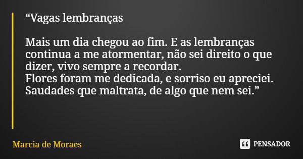 “Vagas lembranças Mais um dia chegou ao fim. E as lembranças continua a me atormentar, não sei direito o que dizer, vivo sempre a recordar. Flores foram me dedi... Frase de Marcia de Moraes.