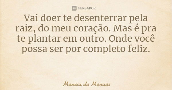 Vai doer te desenterrar pela raiz, do meu coração. Mas é pra te plantar em outro. Onde você possa ser por completo feliz.... Frase de Marcia de Moraes.