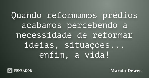 Quando reformamos prédios acabamos percebendo a necessidade de reformar ideias, situações... enfim, a vida!... Frase de Marcia Dewes.