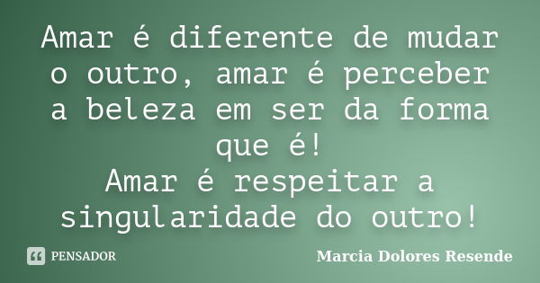 Amar é diferente de mudar o outro, amar é perceber a beleza em ser da forma que é! Amar é respeitar a singularidade do outro!... Frase de Marcia Dolores Resende.