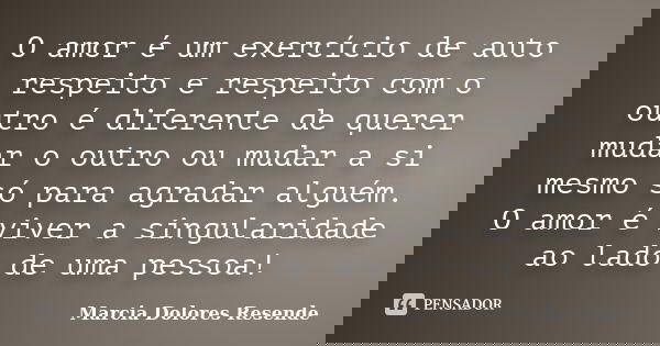 O amor é um exercício de auto respeito e respeito com o outro é diferente de querer mudar o outro ou mudar a si mesmo só para agradar alguém. O amor é viver a s... Frase de Marcia Dolores Resende.