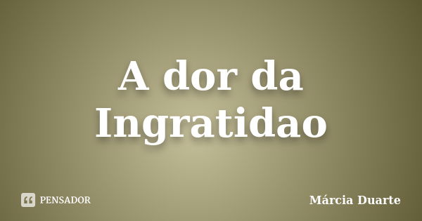 A dor da Ingratidao... Frase de Marcia Duarte.