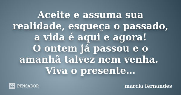 Aceite e assuma sua realidade, esqueça o passado, a vida é aqui e agora! O ontem já passou e o amanhã talvez nem venha. Viva o presente…... Frase de Márcia Fernandes.