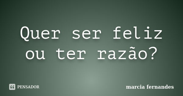 Quer ser feliz ou ter razão?... Frase de Marcia Fernandes.