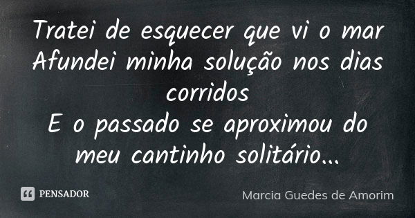 Tratei de esquecer que vi o mar Afundei minha solução nos dias corridos E o passado se aproximou do meu cantinho solitário...... Frase de Márcia Guedes de Amorim.