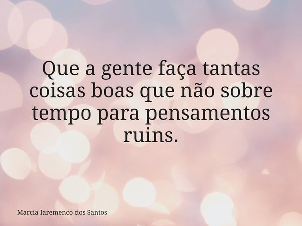Que a gente faça tantas coisas boas que não sobre tempo para pensamentos ruins.... Frase de Marcia Iaremenco dos Santos.