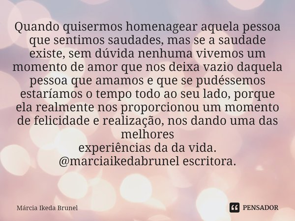 Quando quisermos homenagear aquela pessoa que sentimos saudades, mas se a saudade existe, sem dúvida nenhuma vivemos um momento de amor que nos deixa vazio daqu... Frase de Márcia Ikeda Brunel.