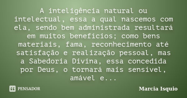 A inteligência natural ou intelectual, essa a qual nascemos com ela, sendo bem administrada resultará em muitos benefícios; como bens materiais, fama, reconheci... Frase de Márcia Isquio.