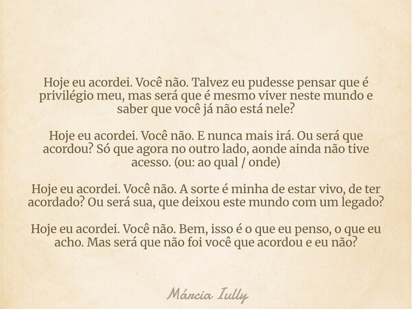 Hoje eu acordei. Você não. Talvez eu pudesse pensar que é privilégio meu, mas será que é mesmo viver neste mundo e saber que você já não está nele? Hoje eu acor... Frase de Márcia Iully.