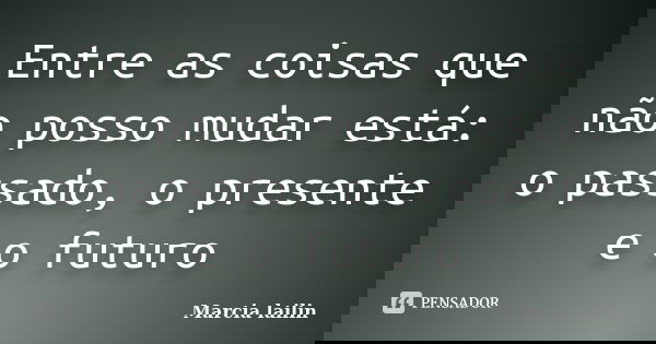Entre as coisas que não posso mudar está: o passado, o presente e o futuro... Frase de Marcia lailin.
