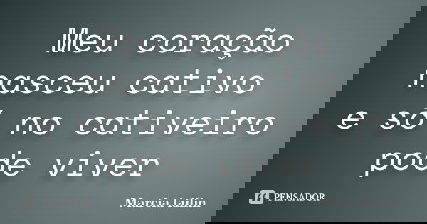 Meu coração nasceu cativo e só no cativeiro pode viver... Frase de Marcia Lailin.