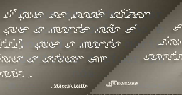 O que se pode dizer e que a morte não é inútil, que o morto continua a atuar em nós..... Frase de marcia lailin.