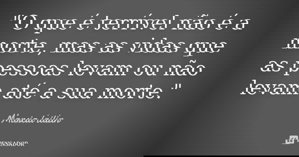 "O que é terrível não é a morte, mas as vidas que as pessoas levam ou não levam até a sua morte."... Frase de marcia lailin.