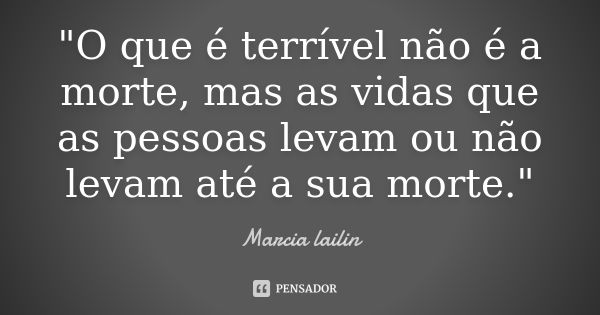 "O que é terrível não é a morte, mas as vidas que as pessoas levam ou não levam até a sua morte."... Frase de marcia lailin.