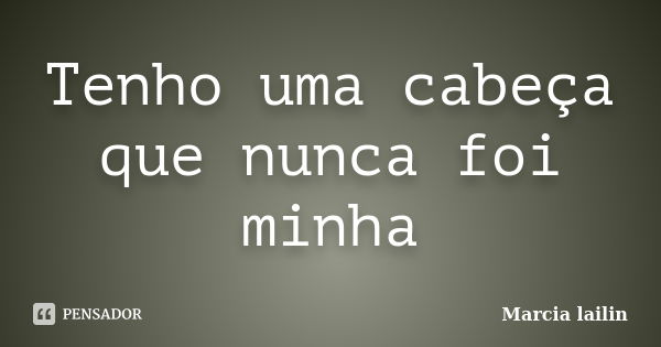 Tenho uma cabeça que nunca foi minha... Frase de marcia lailin.