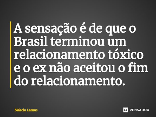 ⁠A sensação é de que o Brasil terminou um relacionamento tóxico e o ex não aceitou o fim do relacionamento.... Frase de Márcia Lamas.
