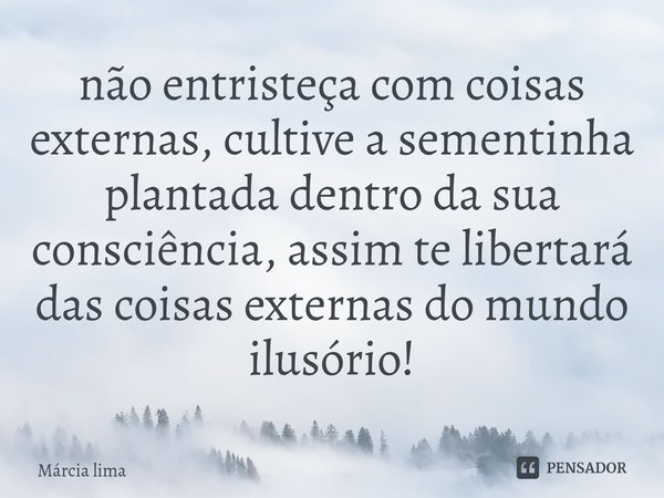 ⁠não entristeça com coisas externas, cultive a sementinha plantada dentro da sua consciência, assim te libertará das coisas externas do mundo ilusório!... Frase de Márcia Lima.