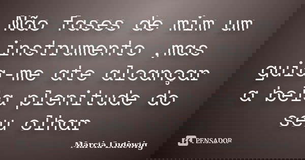 Não fases de mim um instrumento ,mas guia-me ate alcançar a bela plenitude do seu olhar... Frase de Marcia Ludewig.