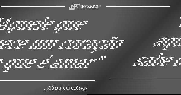 "Aquele que aquece um coração sabe o que é amar"... Frase de Márcia Ludewig.