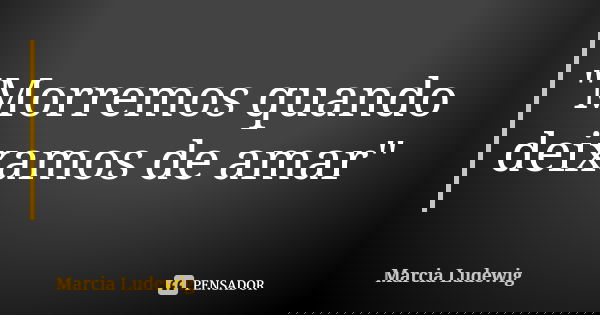 "Morremos quando deixamos de amar"... Frase de Márcia Ludewig.
