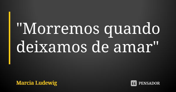 "Morremos quando deixamos de amar"... Frase de Márcia Ludewig.