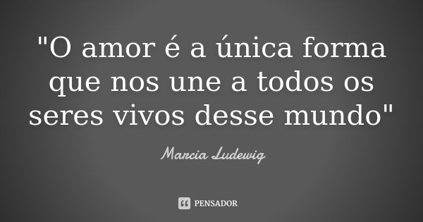 "O amor é a única forma que nos une a todos os seres vivos desse mundo"... Frase de Márcia Ludewig.